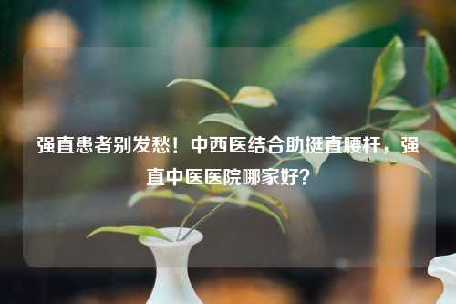 强直患者别发愁！中西医结合助挺直腰杆，强直中医医院哪家好？