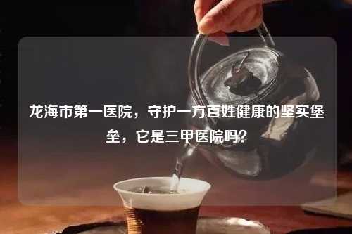 龙海市之一医院，守护一方百姓健康的坚实堡垒，它是三甲医院吗？