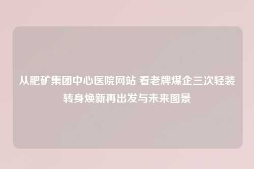 从肥矿集团中心医院网站 看老牌煤企三次轻装转身焕新再出发与未来图景