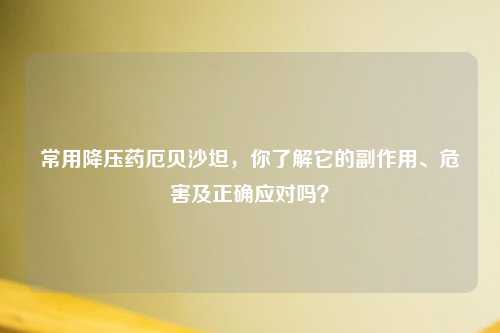 常用降压药厄贝沙坦，你了解它的副作用、危害及正确应对吗？