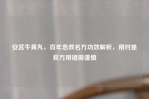 安宫牛黄丸，百年急救名方功效解析，用对是良方用错需谨慎