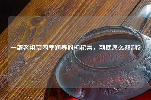 一罐老祖宗四季润养的枸杞膏，到底怎么熬制？