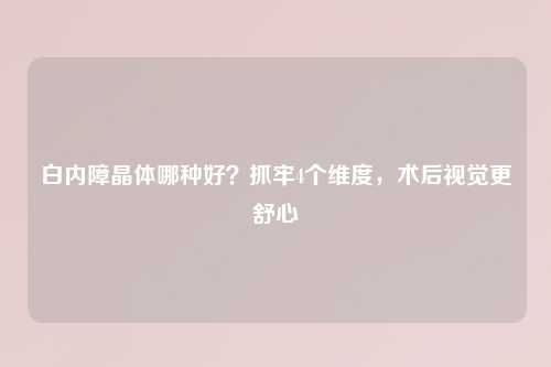 白内障晶体哪种好？抓牢4个维度，术后视觉更舒心