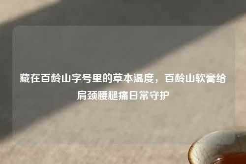 藏在百龄山字号里的草本温度，百龄山软膏给肩颈腰腿痛日常守护