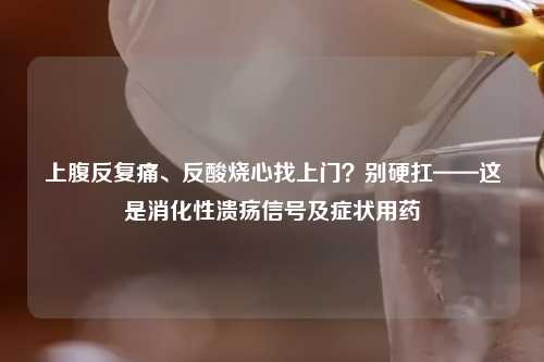 上腹反复痛、反酸烧心找上门？别硬扛——这是消化性溃疡信号及症状用药