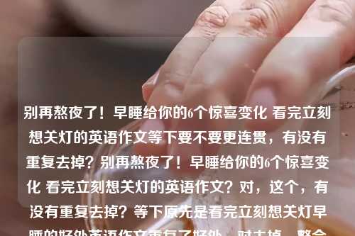 别再熬夜了！早睡给你的6个惊喜变化 看完立刻想关灯的英语作文等下要不要更连贯，有没有重复去掉？别再熬夜了！早睡给你的6个惊喜变化 看完立刻想关灯的英语作文？对，这个，有没有重复去掉？等下原先是看完立刻想关灯早睡的好处英语作文重复了好处，对去掉，整合别再熬夜了！早睡给你的6个惊喜变化 看完立刻想关灯的英语作文别再熬夜了！早睡给你的6个惊喜变化 看完立刻想关灯的英语作文哦对再顺顺标点要不要用逗号会不会？不用，分栏？或者就这样？或者更顺的，要不要去掉多余的，等下要不要要不要？对别再熬夜了！早睡给你的6