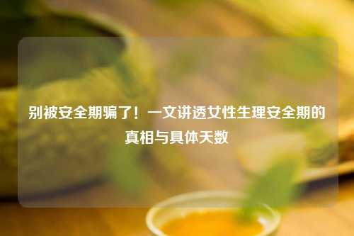 别被安全期骗了！一文讲透女性生理安全期的真相与具体天数