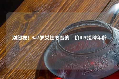 别忽视！9-45岁女性必看的二价HPV接种年龄