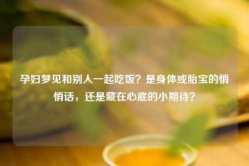 孕妇梦见和别人一起吃饭？是身体或胎宝的悄悄话，还是藏在心底的小期待？