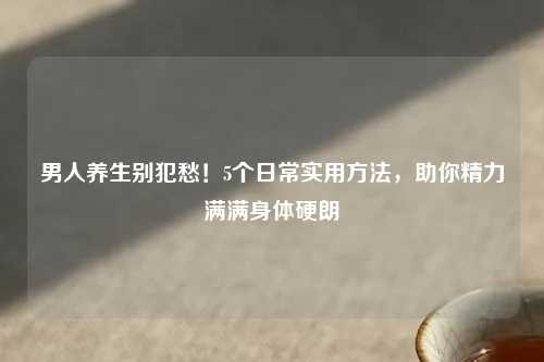 男人养生别犯愁！5个日常实用     ，助你精力满满身体硬朗