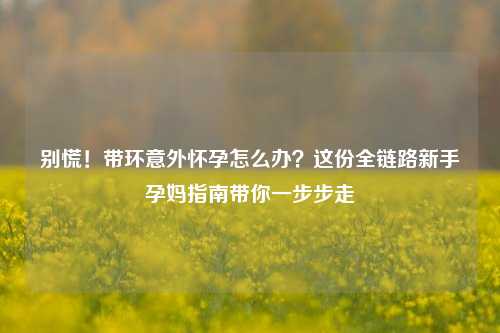 别慌！带环意外怀孕怎么办？这份全链路新手孕妈指南带你一步步走