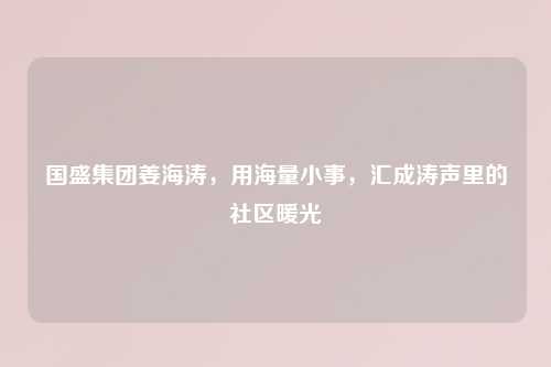 国盛集团姜海涛，用海量小事，汇成涛声里的社区暖光
