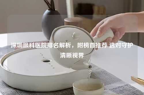 深圳眼科医院排名解析，附榜首推荐 选对守护清晰视界