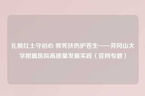扎根红土守初心 救死扶伤护苍生——井冈山大学附属医院高质量发展实践（官网专题）
