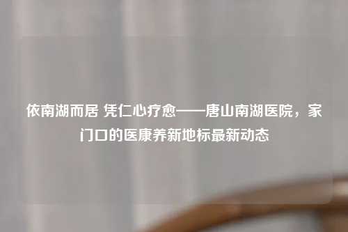 依南湖而居 凭仁心疗愈——唐山南湖医院，家门口的医康养新地标最新动态