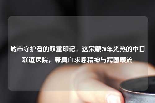 城市守护者的双重印记，这家藏70年光热的中日联谊医院，兼具白求恩精神与跨国暖流