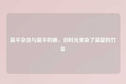 蓝平杂货与蓝平的画，旧时光里染了蓝靛的竹篮