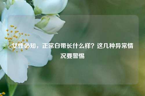 女性必知，正常白带长什么样？这几种异常情况要警惕