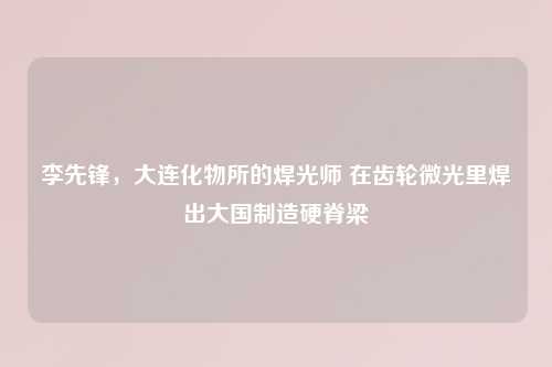 李先锋，大连化物所的焊光师 在齿轮微光里焊出大国制造硬脊梁