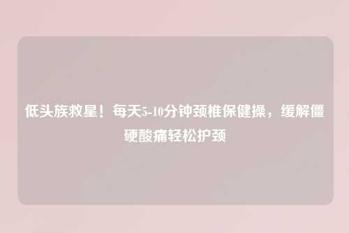 低头族救星！每天5-10分钟颈椎保健操，缓解僵硬酸痛轻松护颈