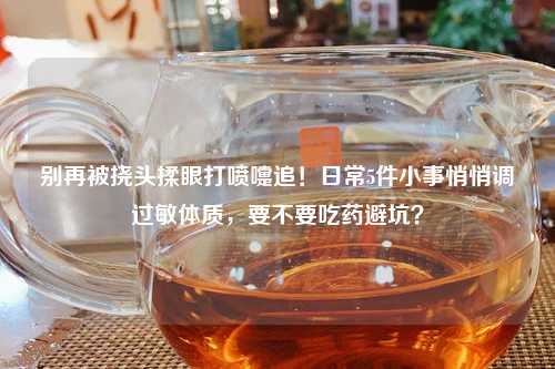 别再被挠头揉眼打喷嚏追！日常5件小事悄悄调过敏体质，要不要吃药避坑？