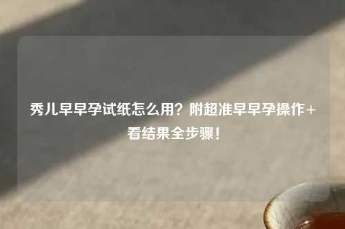 秀儿早早孕试纸怎么用？附超准早早孕操作+看结果全步骤！