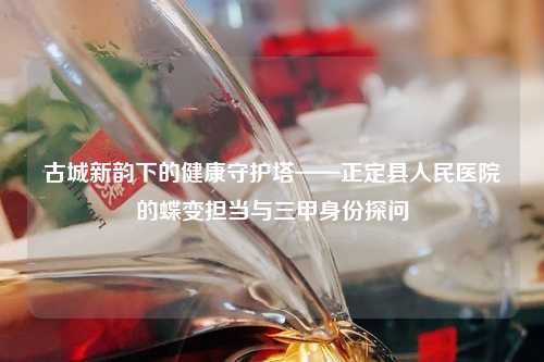 古城新韵下的健康守护塔——正定县人民医院的蝶变担当与三甲身份探问