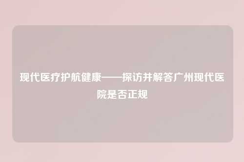 现代医疗护航健康——探访并解答广州现代医院是否正规