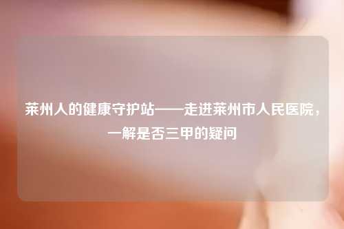 莱州人的健康守护站——走进莱州市人民医院，一解是否三甲的疑问