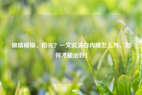 眼睛模糊、怕光？一文说清白内障怎么办、如何才能治好！
