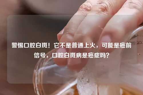 警惕口腔白斑！它不是普通上火，可能是癌前信号，口腔白斑病是癌症吗？