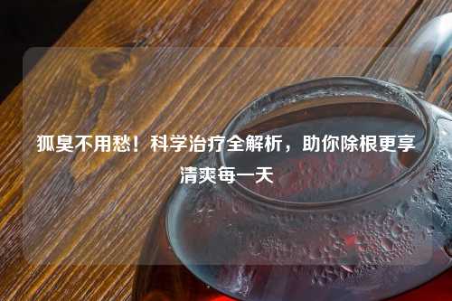 狐臭不用愁！科学治疗全解析，助你除根更享清爽每一天