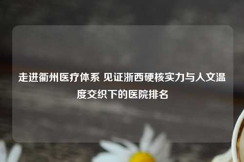 走进衢州医疗体系 见证浙西硬核实力与人文温度交织下的医院排名