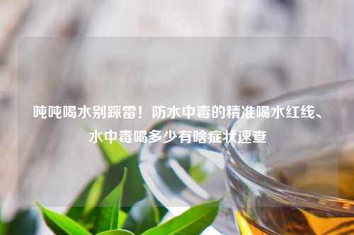 吨吨喝水别踩雷！防水中毒的精准喝水红线、水中毒喝多少有啥症状速查