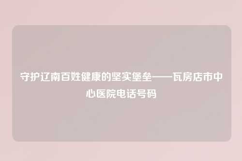 守护辽南百姓健康的坚实堡垒——瓦房店市中心医院     号码