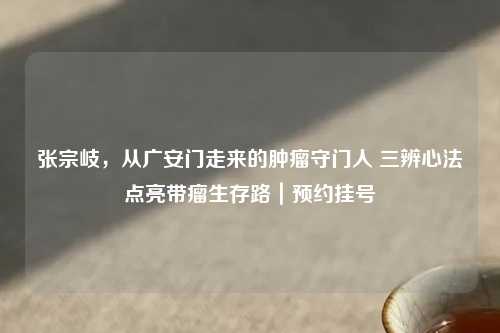张宗岐，从广安门走来的肿瘤守门人 三辨心法点亮带瘤生存路｜预约挂号