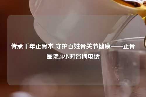 传承千年正骨术 守护百姓骨关节健康——正骨医院24小时咨询     