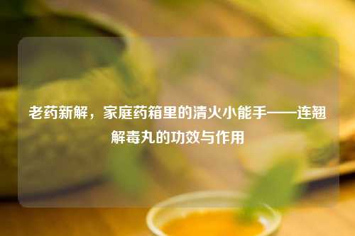 老药新解，家庭药箱里的清火小能手——连翘解毒丸的功效与作用