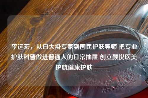 李远宏，从白大褂专家到国民护肤导师 把专业护肤科普做进普通人的日常抽屉 创立颜悦医美护航健康护肤