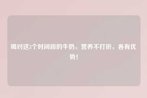 喝对这3个时间段的牛奶，营养不打折，各有优势！