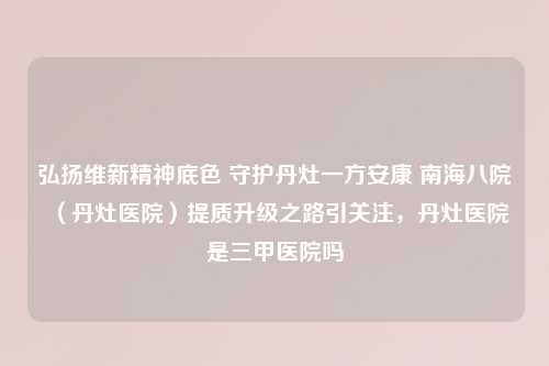 弘扬维新精神底色 守护丹灶一方安康 南海八院（丹灶医院）提质升级之路引关注，丹灶医院是三甲医院吗