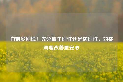 白带多别慌！先分清生理性还是病理性，对症调理改善更安心