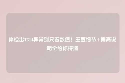 体检出T3T4异常别只看数值！重要细节+偏高说明全给你捋清