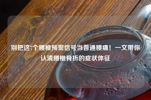 别把这7个腰椎预警信号当普通腰痛！一文带你认清腰椎骨折的症状体征