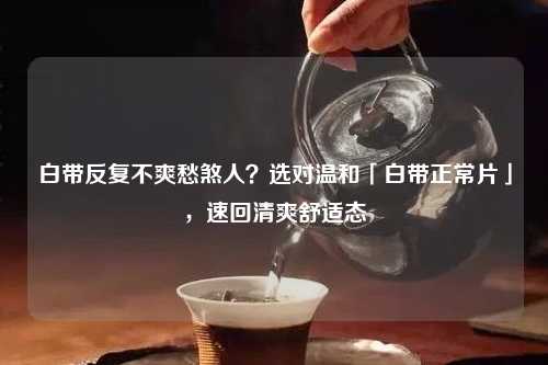 白带反复不爽愁煞人？选对温和「白带正常片」，速回清爽舒适态