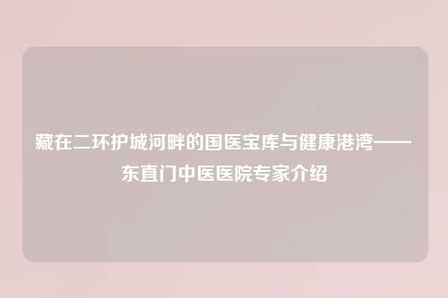 藏在二环护城河畔的国医宝库与健康港湾——东直门中医医院专家介绍