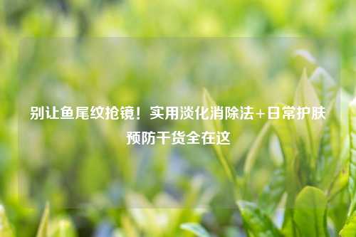 别让鱼尾纹抢镜！实用淡化消除法+日常护肤预防干货全在这