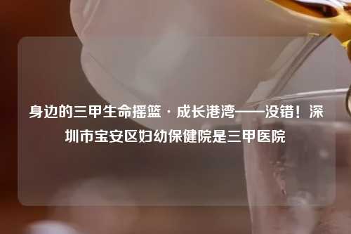 身边的三甲生命摇篮·成长港湾——没错！深圳市宝安区妇幼保健院是三甲医院