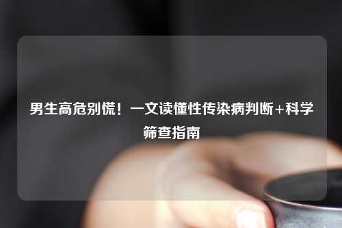 男生高危别慌！一文读懂性传染病判断+科学筛查指南