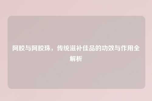 阿胶与阿胶珠，传统滋补佳品的功效与作用全解析